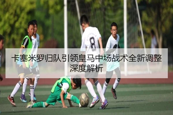卡塞米罗归队引领皇马中场战术全新调整深度解析