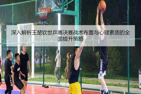 深入解析王楚钦世乒赛决赛战术布置与心理素质的全面提升策略